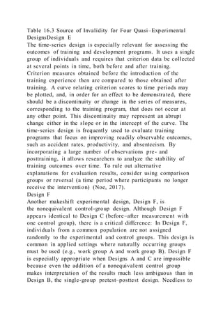 Table 16.3 Source of Invalidity for Four Quasi–Experimental
DesignsDesign E
The time-series design is especially relevant for assessing the
outcomes of training and development programs. It uses a single
group of individuals and requires that criterion data be collected
at several points in time, both before and after training.
Criterion measures obtained before the introduction of the
training experience then are compared to those obtained after
training. A curve relating criterion scores to time periods may
be plotted, and, in order for an effect to be demonstrated, there
should be a discontinuity or change in the series of measures,
corresponding to the training program, that does not occur at
any other point. This discontinuity may represent an abrupt
change either in the slope or in the intercept of the curve. The
time-series design is frequently used to evaluate training
programs that focus on improving readily observable outcomes,
such as accident rates, productivity, and absenteeism. By
incorporating a large number of observations pre- and
posttraining, it allows researchers to analyze the stability of
training outcomes over time. To rule out alternative
explanations for evaluation results, consider using comparison
groups or reversal (a time period where participants no longer
receive the intervention) (Noe, 2017).
Design F
Another makeshift experimental design, Design F, is
the nonequivalent control-group design. Although Design F
appears identical to Design C (before–after measurement with
one control group), there is a critical difference: In Design F,
individuals from a common population are not assigned
randomly to the experimental and control groups. This design is
common in applied settings where naturally occurring groups
must be used (e.g., work group A and work group B). Design F
is especially appropriate when Designs A and C are impossible
because even the addition of a nonequivalent control group
makes interpretation of the results much less ambiguous than in
Design B, the single-group pretest–posttest design. Needless to
 
