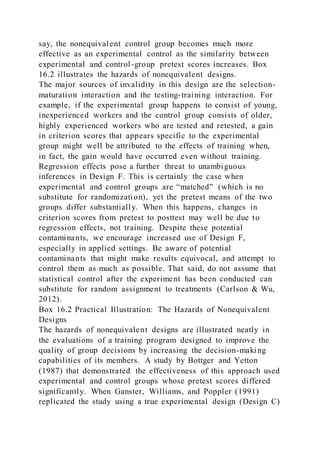 say, the nonequivalent control group becomes much more
effective as an experimental control as the similarity between
experimental and control-group pretest scores increases. Box
16.2 illustrates the hazards of nonequivalent designs.
The major sources of invalidity in this design are the selection-
maturation interaction and the testing-training interaction. For
example, if the experimental group happens to consist of young,
inexperienced workers and the control group consists of older,
highly experienced workers who are tested and retested, a gain
in criterion scores that appears specific to the experimental
group might well be attributed to the effects of training when,
in fact, the gain would have occurred even without training.
Regression effects pose a further threat to unambiguous
inferences in Design F. This is certainly the case when
experimental and control groups are “matched” (which is no
substitute for randomization), yet the pretest means of the two
groups differ substantially. When this happens, changes in
criterion scores from pretest to posttest may well be due to
regression effects, not training. Despite these potential
contaminants, we encourage increased use of Design F,
especially in applied settings. Be aware of potential
contaminants that might make results equivocal, and attempt to
control them as much as possible. That said, do not assume that
statistical control after the experiment has been conducted can
substitute for random assignment to treatments (Carlson & Wu,
2012).
Box 16.2 Practical Illustration: The Hazards of Nonequivalent
Designs
The hazards of nonequivalent designs are illustrated neatly in
the evaluations of a training program designed to improve the
quality of group decisions by increasing the decision-making
capabilities of its members. A study by Bottger and Yetton
(1987) that demonstrated the effectiveness of this approach used
experimental and control groups whose pretest scores differed
significantly. When Ganster, Williams, and Poppler (1991)
replicated the study using a true experimental design (Design C)
 