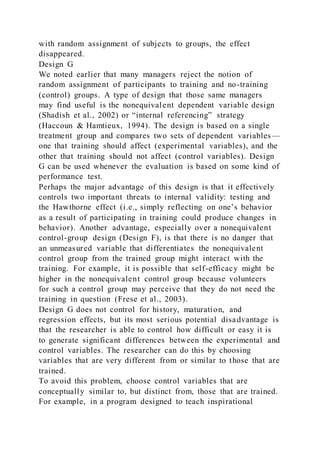 with random assignment of subjects to groups, the effect
disappeared.
Design G
We noted earlier that many managers reject the notion of
random assignment of participants to training and no-training
(control) groups. A type of design that those same managers
may find useful is the nonequivalent dependent variable design
(Shadish et al., 2002) or “internal referencing” strategy
(Haccoun & Hamtieux, 1994). The design is based on a single
treatment group and compares two sets of dependent variables —
one that training should affect (experimental variables), and the
other that training should not affect (control variables). Design
G can be used whenever the evaluation is based on some kind of
performance test.
Perhaps the major advantage of this design is that it effectively
controls two important threats to internal validity: testing and
the Hawthorne effect (i.e., simply reflecting on one’s behavior
as a result of participating in training could produce changes in
behavior). Another advantage, especially over a nonequivalent
control-group design (Design F), is that there is no danger that
an unmeasured variable that differentiates the nonequivalent
control group from the trained group might interact with the
training. For example, it is possible that self-efficacy might be
higher in the nonequivalent control group because volunteers
for such a control group may perceive that they do not need the
training in question (Frese et al., 2003).
Design G does not control for history, maturation, and
regression effects, but its most serious potential disadvantage is
that the researcher is able to control how difficult or easy it is
to generate significant differences between the experimental and
control variables. The researcher can do this by choosing
variables that are very different from or similar to those that are
trained.
To avoid this problem, choose control variables that are
conceptually similar to, but distinct from, those that are trained.
For example, in a program designed to teach inspirational
 