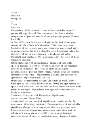 Train
Measure
Group IIb
—
Train
Measure
Comparison of the posttest scores of two carefully equated
groups (Groups IIa and IIb) is more precise than a similar
comparison of posttest scores of two unequated groups (Groups
I and II).
A final deficiency in the cycle design is the lack of adequate
control for the effects of maturation. This is not a serious
limitation if the training program is teaching specialized skills
or competencies, but it is a plausible rival hypothesis when the
objective of the training program is to change attitudes.
Campbell and Stanley (1963) expressed aptly the logic of these
makeshift designs:
[O]ne starts out with an inadequate design and then adds
specific features to control for one or another of the recurrent
sources of invalidity. The result is often an inelegant
accumulation of precautionary checks, which lacks the intrinsic
symmetry of the “true” experimental designs, but nonetheless
approaches experimentation. (p. 57)
Other quasi-experimental designs (cf. Grant & Wall, 2009;
Kerlinger & Lee, 2000; Shadish et al., 2002) are appropriate in
specialized situations, but the ones we have discussed seem well
suited to the types of problems that applied researchers are
likely to encounter.
Statistical, Practical, and Theoretical Significance
As in selection, the problem
of statistical versus practical significance is relevant for the
assessment of training outcomes. Demonstrations of statistically
significant change scores may mean little in a practical sense.
From a practical perspective, researchers must show that the
effects of training do make a difference to organizational
goals—in terms of lowered production costs, increased sales,
 