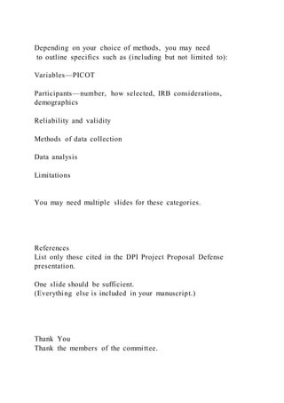 Depending on your choice of methods, you may need
to outline specifics such as (including but not limited to):
Variables—PICOT
Participants—number, how selected, IRB considerations,
demographics
Reliability and validity
Methods of data collection
Data analysis
Limitations
You may need multiple slides for these categories.
References
List only those cited in the DPI Project Proposal Defense
presentation.
One slide should be sufficient.
(Everything else is included in your manuscript.)
Thank You
Thank the members of the committee.
 