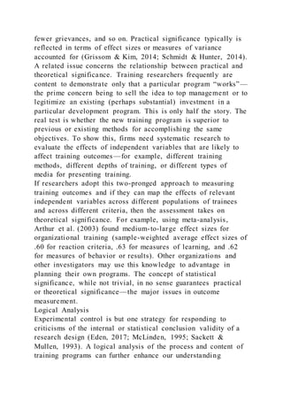 fewer grievances, and so on. Practical significance typically is
reflected in terms of effect sizes or measures of variance
accounted for (Grissom & Kim, 2014; Schmidt & Hunter, 2014).
A related issue concerns the relationship between practical and
theoretical significance. Training researchers frequently are
content to demonstrate only that a particular program “works”—
the prime concern being to sell the idea to top management or to
legitimize an existing (perhaps substantial) investment in a
particular development program. This is only half the story. The
real test is whether the new training program is superior to
previous or existing methods for accomplishing the same
objectives. To show this, firms need systematic research to
evaluate the effects of independent variables that are likely to
affect training outcomes—for example, different training
methods, different depths of training, or different types of
media for presenting training.
If researchers adopt this two-pronged approach to measuring
training outcomes and if they can map the effects of relevant
independent variables across different populations of trainees
and across different criteria, then the assessment takes on
theoretical significance. For example, using meta-analysis,
Arthur et al. (2003) found medium-to-large effect sizes for
organizational training (sample-weighted average effect sizes of
.60 for reaction criteria, .63 for measures of learning, and .62
for measures of behavior or results). Other organizations and
other investigators may use this knowledge to advantage in
planning their own programs. The concept of statistical
significance, while not trivial, in no sense guarantees practical
or theoretical significance—the major issues in outcome
measurement.
Logical Analysis
Experimental control is but one strategy for responding to
criticisms of the internal or statistical conclusion validity of a
research design (Eden, 2017; McLinden, 1995; Sackett &
Mullen, 1993). A logical analysis of the process and content of
training programs can further enhance our understanding
 