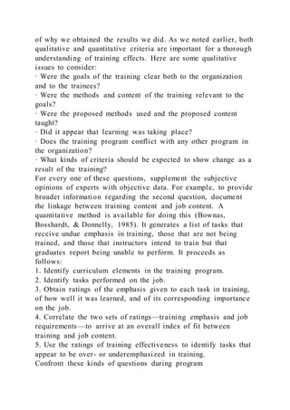 of why we obtained the results we did. As we noted earlier, both
qualitative and quantitative criteria are important for a thorough
understanding of training effects. Here are some qualitative
issues to consider:
· Were the goals of the training clear both to the organization
and to the trainees?
· Were the methods and content of the training relevant to the
goals?
· Were the proposed methods used and the proposed content
taught?
· Did it appear that learning was taking place?
· Does the training program conflict with any other program in
the organization?
· What kinds of criteria should be expected to show change as a
result of the training?
For every one of these questions, supplement the subjective
opinions of experts with objective data. For example, to provide
broader information regarding the second question, document
the linkage between training content and job content. A
quantitative method is available for doing this (Bownas,
Bosshardt, & Donnelly, 1985). It generates a list of tasks that
receive undue emphasis in training, those that are not being
trained, and those that instructors intend to train but that
graduates report being unable to perform. It proceeds as
follows:
1. Identify curriculum elements in the training program.
2. Identify tasks performed on the job.
3. Obtain ratings of the emphasis given to each task in training,
of how well it was learned, and of its corresponding importance
on the job.
4. Correlate the two sets of ratings—training emphasis and job
requirements—to arrive at an overall index of fit between
training and job content.
5. Use the ratings of training effectiveness to identify tasks that
appear to be over- or underemphasized in training.
Confront these kinds of questions during program
 