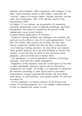 planning and evaluation. When integrated with responses to the
other issues presented earlier in this chapter, especially the
“systems” aspects of training impact, training outcomes become
much more meaningful. This is the ultimate payoff of the
measurement effort.
In Chapter 17, we continue our presentation by examining
emerging international issues in applied psychology and talent
management. We begin by considering the growth of HR
management issues across borders.
Evidence-Based Implications for Practice
· Numerous training methods and techniques are available, but
each one can be effective only if it is used appropriately. To do
that, first define what trainees are to learn, and only then
choose a particular method that best fits these requirements.
· In evaluating training outcomes, be clear about your purpose.
Three general purposes are to provide feedback to trainers and
learners, to provide data on which to base decisions about
programs, and to provide data to market them.
· Use quantitative as well as qualitative measures of training
outcomes. Each provides useful information.
· Regardless of the measures used, the overall goal is to be able
to make meaningful inferences and to rule out alternative
explanations for results. To do that, it is important to administer
the measures according to some logical plan or procedure
(experimental or quasi-experimental design). Be clear about
what threats to valid inference your design controls for and fails
to control for.
· No less important is a logical analysis of the process and
content of training programs, for it can enhance understanding
of why we obtained the results we did.
 
