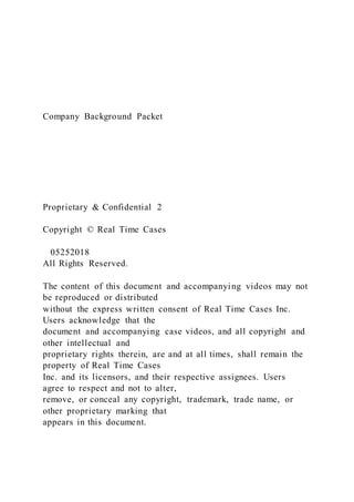 Company Background Packet
Proprietary & Confidential 2
Copyright © Real Time Cases
  05252018
All Rights Reserved.  
The content of this document and accompanying videos may not
be reproduced or distributed
without the express written consent of Real Time Cases Inc.
Users acknowledge that the
document and accompanying case videos, and all copyright and
other intellectual and
proprietary rights therein, are and at all times, shall remain the
property of Real Time Cases
Inc. and its licensors, and their respective assignees. Users
agree to respect and not to alter,
remove, or conceal any copyright, trademark, trade name, or
other proprietary marking that
appears in this document.
 