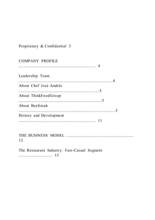Proprietary & Confidential 3
COMPANY PROFILE
............................................................... 4
Leadership Team
.............................................................................4
About Chef José Andrés
..................................................................5
About ThinkFoodGroup
....................................................................5
About Beefsteak
...............................................................................5
History and Development
............................................................... 11
THE BUSINESS MODEL .......................................................
12
The Restaurant Industry: Fast-Casual Segment
............................ 13
 