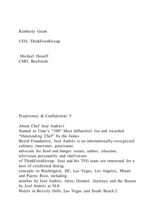 Kimberly Grant
CEO, ThinkFoodGroup
Michael Doneff
CMO, Beefsteak
Proprietary & Confidential 5
About Chef José Andrés1
Named to Time’s “100” Most Influential list and awarded
“Outstanding Chef” by the James
Beard Foundation, José Andrés is an internationally-recognized
culinary innovator, passionate
advocate for food and hunger issues, author, educator,
television personality and chef/owner
of ThinkFoodGroup. José and his TFG team are renowned for a
host of celebrated dining
concepts in Washington, DC, Las Vegas, Los Angeles, Miami
and Puerto Rico, including
minibar by José Andrés, Jaleo, Oyamel, Zaytinya and the Bazaar
by José Andrés at SLS
Hotels in Beverly Hills, Las Vegas and South Beach.2
 
