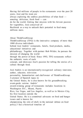 Having fed millions of people in his restaurants over the past 20
years, José and his team are
always exploring the endless possibilities of what food —
amazing, delicious, fresh food — can
do for the world. Uniting that mission with his fervent passion
for vegetables, José conceived of
Beefsteak as a way to unleash their potential to feed many
millions more.
About ThinkFoodGroup
ThinkFoodGroup (TFG) is the innovative company of more than
1000 diverse individuals
behind José Andrés’ restaurants, hotels, food products, media,
educational initiatives and
philanthropy. Together with partner Rob Wilder, he pursues the
mission of changing the world
through the power of food. Since 1993, TFG restaurants reflect
the authentic roots of each
concept, and showcase José's passion for telling the stories of a
culture through food.
José Andrés is an internationally-recognized culinary innovator,
author, educator, television
personality, humanitarian and chef/owner of ThinkFoodGroup.
A pioneer of Spanish tapas in
the United States, he is also known for his groundbreaking
avant-garde cuisine. Andrés’
award-winning group of restaurants includes locations in
Washington D.C., Miami, Puerto
Rico, Las Vegas, and Los Angeles, as well as in Mexico City,
his first location outside the
United States. He is a committed advocate on food and hunger
issues and is known for
championing the role of chefs in the national debate on food
policy.3 See a historical timeline of
 