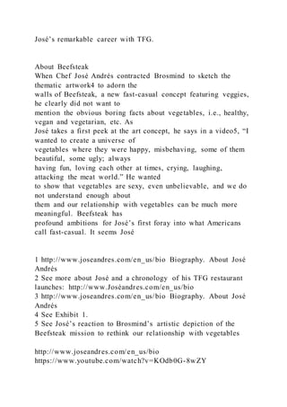 José’s remarkable career with TFG.
About Beefsteak
When Chef José Andrés contracted Brosmind to sketch the
thematic artwork4 to adorn the
walls of Beefsteak, a new fast-casual concept featuring veggies,
he clearly did not want to
mention the obvious boring facts about vegetables, i.e., healthy,
vegan and vegetarian, etc. As
José takes a first peek at the art concept, he says in a video5, “I
wanted to create a universe of
vegetables where they were happy, misbehaving, some of them
beautiful, some ugly; always
having fun, loving each other at times, crying, laughing,
attacking the meat world.” He wanted
to show that vegetables are sexy, even unbelievable, and we do
not understand enough about
them and our relationship with vegetables can be much more
meaningful. Beefsteak has
profound ambitions for José’s first foray into what Americans
call fast-casual. It seems José
1 http://www.joseandres.com/en_us/bio Biography. About José
Andrés
2 See more about José and a chronology of his TFG restaurant
launches: http://www.Joséandres.com/en_us/bio
3 http://www.joseandres.com/en_us/bio Biography. About José
Andrés
4 See Exhibit 1.
5 See José’s reaction to Brosmind’s artistic depiction of the
Beefsteak mission to rethink our relationship with vegetables
http://www.joseandres.com/en_us/bio
https://www.youtube.com/watch?v=KOdb0G-8wZY
 