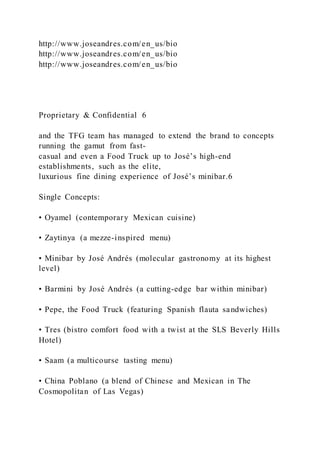 http://www.joseandres.com/en_us/bio
http://www.joseandres.com/en_us/bio
http://www.joseandres.com/en_us/bio
Proprietary & Confidential 6
and the TFG team has managed to extend the brand to concepts
running the gamut from fast-
casual and even a Food Truck up to José’s high-end
establishments, such as the elite,
luxurious fine dining experience of José’s minibar.6
Single Concepts:
• Oyamel (contemporary Mexican cuisine)
• Zaytinya (a mezze-inspired menu)
• Minibar by José Andrés (molecular gastronomy at its highest
level)
• Barmini by José Andrés (a cutting-edge bar within minibar)
• Pepe, the Food Truck (featuring Spanish flauta sandwiches)
• Tres (bistro comfort food with a twist at the SLS Beverly Hills
Hotel)
• Saam (a multicourse tasting menu)
• China Poblano (a blend of Chinese and Mexican in The
Cosmopolitan of Las Vegas)
 
