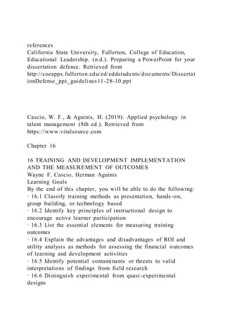 references
California State University, Fullerton, College of Education,
Educational Leadership. (n.d.). Preparing a PowerPoint for your
dissertation defense. Retrieved from
http://coeapps.fullerton.edu/ed/eddstudents/documents/Dissertat
ionDefense_ppt_guidelines11-28-10.ppt
Cascio, W. F., & Aguinis, H. (2019). Applied psychology in
talent management (8th ed.). Retrieved from
https://www.vitalsource.com
Chapter 16
16 TRAINING AND DEVELOPMENT IMPLEMENTATION
AND THE MEASUREMENT OF OUTCOMES
Wayne F. Cascio, Herman Aguinis
Learning Goals
By the end of this chapter, you will be able to do the following:
· 16.1 Classify training methods as presentation, hands-on,
group building, or technology based
· 16.2 Identify key principles of instructional design to
encourage active learner participation
· 16.3 List the essential elements for measuring training
outcomes
· 16.4 Explain the advantages and disadvantages of ROI and
utility analysis as methods for assessing the financial outcomes
of learning and development activities
· 16.5 Identify potential contaminants or threats to valid
interpretations of findings from field research
· 16.6 Distinguish experimental from quasi-experimental
designs
 