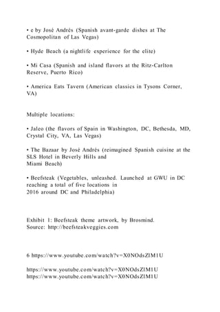 • e by José Andrés (Spanish avant-garde dishes at The
Cosmopolitan of Las Vegas)
• Hyde Beach (a nightlife experience for the elite)
• Mi Casa (Spanish and island flavors at the Ritz-Carlton
Reserve, Puerto Rico)
• America Eats Tavern (American classics in Tysons Corner,
VA)
Multiple locations:
• Jaleo (the flavors of Spain in Washington, DC, Bethesda, MD,
Crystal City, VA, Las Vegas)
• The Bazaar by José Andrés (reimagined Spanish cuisine at the
SLS Hotel in Beverly Hills and
Miami Beach)
• Beefsteak (Vegetables, unleashed. Launched at GWU in DC
reaching a total of five locations in
2016 around DC and Philadelphia)
Exhibit 1: Beefsteak theme artwork, by Brosmind.
Source: http://beefsteakveggies.com
6 https://www.youtube.com/watch?v=X0NOdsZlM1U
https://www.youtube.com/watch?v=X0NOdsZlM1U
https://www.youtube.com/watch?v=X0NOdsZlM1U
 