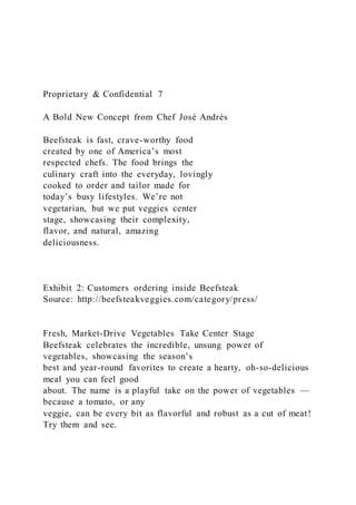 Proprietary & Confidential 7
A Bold New Concept from Chef José Andrés
Beefsteak is fast, crave-worthy food
created by one of America’s most
respected chefs. The food brings the
culinary craft into the everyday, lovingly
cooked to order and tailor made for
today’s busy lifestyles. We’re not
vegetarian, but we put veggies center
stage, showcasing their complexity,
flavor, and natural, amazing
deliciousness.
Exhibit 2: Customers ordering inside Beefsteak
Source: http://beefsteakveggies.com/category/press/
Fresh, Market-Drive Vegetables Take Center Stage
Beefsteak celebrates the incredible, unsung power of
vegetables, showcasing the season’s
best and year-round favorites to create a hearty, oh-so-delicious
meal you can feel good
about. The name is a playful take on the power of vegetables —
because a tomato, or any
veggie, can be every bit as flavorful and robust as a cut of meat!
Try them and see.
 