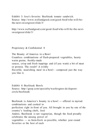 Exhibit 3: Jose's favorite: Beefsteak tomato sandwich.
Source: http://www.wellandgood.com/good-food/who-will-be-
the-next-sweetgreen/slide/3/
http://www.wellandgood.com/good-food/who-will-be-the-next-
sweetgreen/slide/3/
Proprietary & Confidential 8
The Bounty of America in a Bowl
Countless combinations of flash-prepared vegetables, hearty
warm grains, freshly-made
sauces, crisp and fresh toppings and (if you want) a bit of meat
or protein. The result? A wildly
flavorful, nourishing meal in a bowl – composed just the way
you like it.
Exhibit 4: Beefsteak Bowls
Source: http://goop.com/specialty/washington-dc/dupont-
circle/beefsteak/
Beefsteak is America’s bounty in a bowl — offered in myriad
combinations and cooked to
perfection right in front of you. All brought to you by one of the
country’s leading chefs, José
Andrés. Beefsteak is not vegetarian, though the food proudly
celebrates the unsung power of
vegetables — as farm-fresh as possible, whether year-round
favorites or the best of each
 