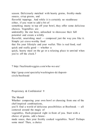 season. Deliciously matched with hearty grains, freshly-made
sauces, crisp greens, and
flavorful toppings. And while it is certainly no steakhouse
either, if you want to add a bit of
something meaty to top off your bowl, they offer some delicious
choices. Vegetables are
undeniably the star here, unleashed to showcase their full
potential and create a wildly
flavorful, nourishing meal — composed just the way you like it.
Simple yet crave-worthy food
that fits your lifestyle and your wallet. This is real food, real
quick and really good — whether a
quick, hearty meal on the go or a relaxing place to unwind when
you’re off the clock.7
7 http://beefsteakveggies.com/who-we-are/
http://goop.com/specialty/washington-dc/dupont-
circle/beefsteak/
Proprietary & Confidential 9
The Menu8
Whether composing your own bowl or choosing from one of the
chef-inspired combinations,
you’ll find a world of delicious possibilities at Beefsteak — all
centered around the magic of
vegetables, flash-prepared right in front of you. Start with a
choice of grains, add a house-
made sauce, then your freshly cooked vegetables. Next? Perhaps
some meat! Then, a choice
 