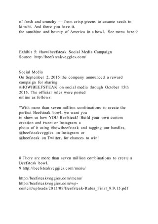 of fresh and crunchy — from crisp greens to sesame seeds to
kimchi. And there you have it,
the sunshine and bounty of America in a bowl. See menu here.9
Exhibit 5: #howibeefsteak Social Media Campaign
Source: http://beefsteakveggies.com/
Social Media
On September 2, 2015 the company announced a reward
campaign for sharing
#HOWIBEEFSTEAK on social media through October 15th
2015. The official rules were posted
online as follows:
“With more than seven million combinations to create the
perfect Beefsteak bowl, we want you
to show us how YOU Beefsteak! Build your own custom
creation and tweet or Instagram a
photo of it using #howibeefsteak and tagging our handles,
@beefsteakveggies on Instagram or
@beefsteak on Twitter, for chances to win!
8 There are more than seven million combinations to create a
Beefsteak bowl.
9 http://beefsteakveggies.com/menu/
http://beefsteakveggies.com/menu/
http://beefsteakveggies.com/wp-
content/uploads/2015/09/Beefsteak-Rules_Final_9.9.15.pdf
 