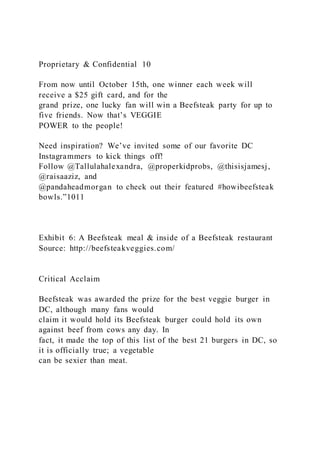 Proprietary & Confidential 10
From now until October 15th, one winner each week will
receive a $25 gift card, and for the
grand prize, one lucky fan will win a Beefsteak party for up to
five friends. Now that’s VEGGIE
POWER to the people!
Need inspiration? We’ve invited some of our favorite DC
Instagrammers to kick things off!
Follow @Tallulahalexandra, @properkidprobs, @thisisjamesj,
@raisaaziz, and
@pandaheadmorgan to check out their featured #howibeefsteak
bowls.”1011
Exhibit 6: A Beefsteak meal & inside of a Beefsteak restaurant
Source: http://beefsteakveggies.com/
Critical Acclaim
Beefsteak was awarded the prize for the best veggie burger in
DC, although many fans would
claim it would hold its Beefsteak burger could hold its own
against beef from cows any day. In
fact, it made the top of this list of the best 21 burgers in DC, so
it is officially true; a vegetable
can be sexier than meat.
 