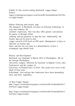 Exhibit 8: The award-winning Beefsteak veggie burger
Source:
legacy.washingtoncitypaper.com/bestofdc/foodanddrink/2016/be
st-veggie-burger
Online Ordering and Loyalty App
The managers at Beefsteak are keen on utilizing technology in
ways that enhance the
customer experience. One way they offer greater convenience
for guests is through online
ordering and pre-payment to skip the line. Additionally, the
loyalty app can be used to earn
veggie rewards of $9 back on $99 spent. Management is keen to
innovate on loyalty app
ideas, and has not yet come to a determination of how a
reimagined app should look.
History and Development
Beefsteak was launched in March 2015 in Washington, DC on
the George Washington
University campus, followed by locations in Dupont Circle, then
Tenleytown and the campus of
University of Pennsylvania in 2016. The seeds were sown in the
mind of José years
beforehand. José noticed that Americans have been demanding
more and more vegetables,
12 Best Veggie Burger.
http://legacy.washingtoncitypaper.com/bestofdc/foodanddrink/2
016/best-veggie-burger
http://legacy.washingtoncitypaper.com/bestofdc/foodanddrink/2
016/best-veggie-burger
 