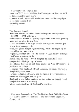 ThinkFoodGroup, refer to the
history of TFG here and about José’s restaurants here, as well
as the JoseAndres.com site’s
calendar which, along with social and other media campaigns,
keeps fans informed of
upcoming events.
The Business Model
Beefsteak serves customers meals throughout the day from
10:30AM – 10PM, offering a
differentiated product of quality ingredients with value pricing.
Important metrics for any fast-
casual restaurant to manage include daily guests, revenue per
square foot, average order
price, and gross margin. Qualitatively, José’s reimagining of
vegetables may convert a
surprising number of people to become veggie lovers, although
significant segments of the
market may be wary to try it, tempted by substitutes and
competitive offerings, e.g., Chinese
food (Panda Express in mall food courts) or Pizza (Domino’s) in
particular on college
campuses. The Beefsteak Brand Manager, Stephanie Salvador,
thoughtfully considers
customer selection strategy, and the feasibility of convincing
otherwise non-veggie fans to give
Beefsteak a try. Below sections on the restaurant industry and
competitive analysis will help
inform understanding of Beefsteak’s position.
13 Lavanya Ramanathan. The Washington Post. With Beefsteak,
Jose Andres embraces fast food – and the humble vegetable.
October 14,
 