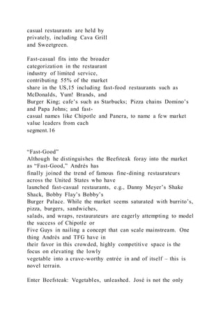 casual restaurants are held by
privately, including Cava Grill
and Sweetgreen.
Fast-casual fits into the broader
categorization in the restaurant
industry of limited service,
contributing 55% of the market
share in the US,15 including fast-food restaurants such as
McDonalds, Yum! Brands, and
Burger King; cafe’s such as Starbucks; Pizza chains Domino’s
and Papa Johns; and fast-
casual names like Chipotle and Panera, to name a few market
value leaders from each
segment.16
“Fast-Good”
Although he distinguishes the Beefsteak foray into the market
as “Fast-Good,” Andrés has
finally joined the trend of famous fine-dining restaurateurs
across the United States who have
launched fast-casual restaurants, e.g., Danny Meyer’s Shake
Shack, Bobby Flay’s Bobby’s
Burger Palace. While the market seems saturated with burrito’s,
pizza, burgers, sandwiches,
salads, and wraps, restaurateurs are eagerly attempting to model
the success of Chipotle or
Five Guys in nailing a concept that can scale mainstream. One
thing Andrés and TFG have in
their favor in this crowded, highly competitive space is the
focus on elevating the lowly
vegetable into a crave-worthy entrée in and of itself – this is
novel terrain.
Enter Beefsteak: Vegetables, unleashed. José is not the only
 