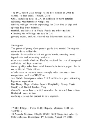 The D.C.-based Cava Group raised $16 million in 2015 to
expand its fast-casual spinoff, Cava
Grill, launching next in L.A. In addition to more eateries
featuring Mediterranean wraps, the
funding will go towards expanding the Cava line of dips and
spreads like fresh hummus,
tzatziki, and harissa in Whole Foods and other markets.
Currently the offerings are sold in 250
grocery stores, and just entered the Midwestern market.19
Sweetgreen
The group of young Georgetown grads who started Sweetgreen
seem to have nailed the
formula for eco-chic salad and grain bowls, sourcing local
ingredients and promoting healthier,
more sustainable choices. They’ve avoided the trap of too-grand
ambitions and kept a narrow
focus: quality salad bowls and low-calorie frozen yogurt that is
not artificial. Their offbeat
salads seem to resonate more strongly with consumers than
competitors such as CHOPT or
Just Salad. Sweetgreen raised $18.5 million last year, attracting
big-name supporters
like Danny Meyer (Union Square Hospitality Group, Shake
Shack) and Daniel Boulud. They
also offer warm bowls, which resemble the steamed bowls from
Beefsteak more so than
anything else on the market in this segment.
17 SEC Filings - Form 10-Q: Chipotle Mexican Grill Inc,
7/22/2016
18 Amanda Schiavo. Chiptle (CMG) Still Struggling After E.
Coli Outbreak, Bloomberg TV Reports. August 19, 2016.
 