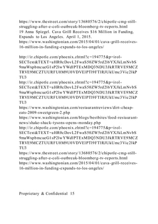 https://www.thestreet.com/story/13680576/2/chipotle-cmg-still-
struggling-after-e-coli-outbreak-bloomberg-tv-reports.html
19 Anna Spiegel. Cava Grill Receives $16 Million in Funding,
Expands to Los Angeles. April 1, 2015.
https://www.washingtonian.com/2015/04/01/cava-grill-receives-
16-million-in-funding-expands-to-los-angeles/
http://ir.chipotle.com/phoenix.zhtml?c =194775&p=irol-
SECText&TEXT=aHR0cDovL2FwaS50ZW5rd2l6YXJkLmNvbS
9maWxpbmcueG1sP2lwYWdlPTExMDQ3NDU3JkRTRVE9MCZ
TRVE9MCZTUURFU0M9U0VDVElPTl9FTlRJUkUmc3Vic2lkP
TU3
http://ir.chipotle.com/phoenix.zhtml?c=194775&p=irol-
SECText&TEXT=aHR0cDovL2FwaS50ZW5rd2l6YXJkLmNvbS
9maWxpbmcueG1sP2lwYWdlPTExMDQ3NDU3JkRTRVE9MCZ
TRVE9MCZTUURFU0M9U0VDVElPTl9FTlRJUkUmc3Vic2lkP
TU3
https://www.washingtonian.com/restaurantreviews/dirt-cheap-
eats-2009-sweetgreen-2.php
https://www.washingtonian.com/blogs/bestbites/food-restaurant-
news/shake-shack-tysons-opens-monday.php
http://ir.chipotle.com/phoenix.zhtml?c=194775&p=irol-
SECText&TEXT=aHR0cDovL2FwaS50ZW5rd2l6YXJkLmNvbS
9maWxpbmcueG1sP2lwYWdlPTExMDQ3NDU3JkRTRVE9MCZ
TRVE9MCZTUURFU0M9U0VDVElPTl9FTlRJUkUmc3Vic2lkP
TU3
https://www.thestreet.com/story/13680576/2/chipotle-cmg-still-
struggling-after-e-coli-outbreak-bloomberg-tv-reports.html
https://www.washingtonian.com/2015/04/01/cava-grill-receives-
16-million-in-funding-expands-to-los-angeles/
Proprietary & Confidential 15
 