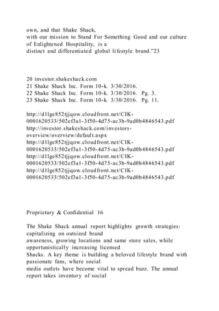 own, and that Shake Shack,
with our mission to Stand For Something Good and our culture
of Enlightened Hospitality, is a
distinct and differentiated global lifestyle brand.”23
20 investor.shakeshack.com
21 Shake Shack Inc. Form 10-k. 3/30/2016.
22 Shake Shack Inc. Form 10-k. 3/30/2016. Pg. 3.
23 Shake Shack Inc. Form 10-k. 3/30/2016. Pg. 11.
http://d1lge852tjjqow.cloudfront.net/CIK-
0001620533/502ef3a1-3f50-4d75-ac3b-9ad0b4846543.pdf
http://investor.shakeshack.com/investors-
overview/overview/default.aspx
http://d1lge852tjjqow.cloudfront.net/CIK-
0001620533/502ef3a1-3f50-4d75-ac3b-9ad0b4846543.pdf
http://d1lge852tjjqow.cloudfront.net/CIK-
0001620533/502ef3a1-3f50-4d75-ac3b-9ad0b4846543.pdf
http://d1lge852tjjqow.cloudfront.net/CIK-
0001620533/502ef3a1-3f50-4d75-ac3b-9ad0b4846543.pdf
Proprietary & Confidential 16
The Shake Shack annual report highlights growth strategies:
capitalizing on outsized brand
awareness, growing locations and same store sales, while
opportunistically increasing licensed
Shacks. A key theme is building a beloved lifestyle brand with
passionate fans, where social
media outlets have become vital to spread buzz. The annual
report takes inventory of social
 