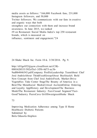 media assets as follows: “166,000 Facebook fans, 231,000
Instagram followers, and 50,000
Twitter followers. We communicate with our fans in creative
and organic ways that both
strengthen our connection with them and increase brand
awareness. In June 2015, we ranked
#9 on Restaurant Social Media Index's top 250 restaurant
brands, which is measured on
influence, sentiment and engagement.”24
24 Shake Shack Inc. Form 10-k. 3/30/2016. Pg. 9.
http://d1lge852tjjqow.cloudfront.net/CIK-
0001620533/502ef3a1-3f50-4d75-ac3b-
9ad0b4846543.pdfCompany ProfileLeadership TeamAbout Chef
José AndrésAbout ThinkFoodGroupAbout BeefsteakA Bold
New Concept from Chef José AndrésFresh, Market-Drive
Vegetables Take Center StageThe Bounty of America in a
BowlThe MenuSocial MediaCritical AcclaimOnline Ordering
and Loyalty AppHistory and DevelopmentThe Business
ModelThe Restaurant Industry: Fast-Casual Segment“Fast-
Good”Industry PeersCava GrillSweetgreenShake Shack
73
Improving Medication Adherence among Type II Home
Healthcare Diabetic Patients
Submitted by
Bola Odusola-Stephen
 