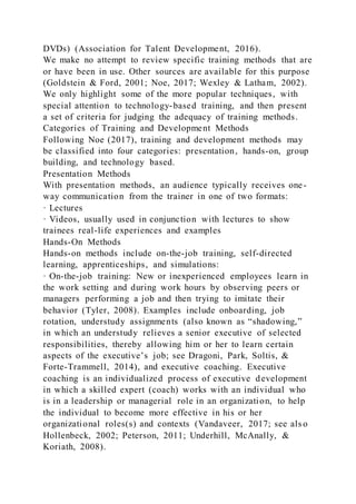 DVDs) (Association for Talent Development, 2016).
We make no attempt to review specific training methods that are
or have been in use. Other sources are available for this purpose
(Goldstein & Ford, 2001; Noe, 2017; Wexley & Latham, 2002).
We only highlight some of the more popular techniques, with
special attention to technology-based training, and then present
a set of criteria for judging the adequacy of training methods.
Categories of Training and Development Methods
Following Noe (2017), training and development methods may
be classified into four categories: presentation, hands-on, group
building, and technology based.
Presentation Methods
With presentation methods, an audience typically receives one-
way communication from the trainer in one of two formats:
· Lectures
· Videos, usually used in conjunction with lectures to show
trainees real-life experiences and examples
Hands-On Methods
Hands-on methods include on-the-job training, self-directed
learning, apprenticeships, and simulations:
· On-the-job training: New or inexperienced employees learn in
the work setting and during work hours by observing peers or
managers performing a job and then trying to imitate their
behavior (Tyler, 2008). Examples include onboarding, job
rotation, understudy assignments (also known as “shadowing,”
in which an understudy relieves a senior executive of selected
responsibilities, thereby allowing him or her to learn certain
aspects of the executive’s job; see Dragoni, Park, Soltis, &
Forte-Trammell, 2014), and executive coaching. Executive
coaching is an individualized process of executive development
in which a skilled expert (coach) works with an individual who
is in a leadership or managerial role in an organization, to help
the individual to become more effective in his or her
organizational roles(s) and contexts (Vandaveer, 2017; see als o
Hollenbeck, 2002; Peterson, 2011; Underhill, McAnally, &
Koriath, 2008).
 