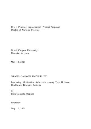 Direct Practice Improvement Project Proposal
Doctor of Nursing Practice
Grand Canyon University
Phoenix, Arizona
May 12, 2021
GRAND CANYON UNIVERSITY
Improving Medication Adherence among Type II Home
Healthcare Diabetic Patients
by
Bola Odusola-Stephen
Proposed
May 12, 2021
 