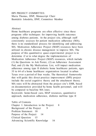 DPI PROJECT COMMITTEE:
Maria Thomas, DNP, Manuscript Chair
Bamidele Jokodola, DNP, Committee Member
Abstract
Home healthcare programs are often effective since these
programs offer techniques for improving health outcomes
among diabetes patients. At the project site, although staff
consistently assesses for patient medication adherence (MA),
there is no standardized process for identifying and addressing
MA. Medication Adherence Project (MAP) resources have been
utilized in chronic disease management to improve MA. The
purpose of this quantitative quasi-experimental project is to
determine if or to what degree the implementation of
Medication Adherence Project (MAP) resources, which include
(1) the Questions to Ask Poster, (2) an Adherence Assessment
Pad, and (3) the My Medications List, will impact medication
adherence among type II diabetic home healthcare patients, ages
35 to 64 of a home healthcare organization located in urban
Texas over a period of four weeks. The theoretical frameworks
that will guide this direct practice improvement (DPI) project
include the social cognitive theory and the attachment theory.
MA rates will be abstracted from the project site’s EHR, based
on documentation provided by home health personnel, and will
be compared to baseline MA rates.
Keywords: home-based care, MAP resources, quantitative
approach, medication adherence, diabetes mellitus type II
Table of Contents
Chapter 1: Introduction to the Project 8
Background of the Project 9
Problem Statement 10
Purpose of the Project 14
Clinical Question 15
Advancing Scientific Knowledge 16
 