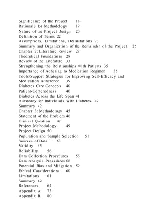 Significance of the Project 18
Rationale for Methodology 19
Nature of the Project Design 20
Definition of Terms 22
Assumptions, Limitations, Delimitations 23
Summary and Organization of the Remainder of the Project 25
Chapter 2: Literature Review 27
Theoretical Foundations 28
Review of the Literature 33
Strengthening the Relationships with Patients 35
Importance of Adhering to Medication Regimen 36
Tools/Support Strategies for Improving Self-Efficacy and
Medication Adherence 39
Diabetes Care Concepts 40
Patient-Centeredness 40
Diabetes Across the Life Span 41
Advocacy for Individuals with Diabetes. 42
Summary 42
Chapter 3: Methodology 45
Statement of the Problem 46
Clinical Question 47
Project Methodology 49
Project Design 50
Population and Sample Selection 51
Sources of Data 53
Validity 55
Reliability 56
Data Collection Procedures 56
Data Analysis Procedures 58
Potential Bias and Mitigation 59
Ethical Considerations 60
Limitations 61
Summary 62
References 64
Appendix A 73
Appendix B 80
 