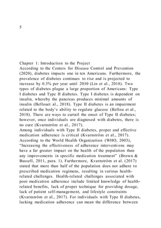 5
Chapter 1: Introduction to the Project
According to the Centers for Disease Control and Prevention
(2020), diabetes impacts one in ten Americans. Furthermore, the
prevalence of diabetes continues to rise and is projected to
increase by 0.3% per year until 2030 (Lin et al., 2018). Two
types of diabetes plague a large proportion of Americans: Type
I diabetes and Type II diabetes. Type I diabetes is dependent on
insulin, whereby the pancreas produces minimal amounts of
insulin (Bellouet al., 2018). Type II diabetes is an impairment
related to the body’s ability to regulate glucose (Bellou et al.,
2018). There are ways to curtail the onset of Type II diabetes;
however, once individuals are diagnosed with diabetes, there is
no cure (Kvarnström et al., 2017).
Among individuals with Type II diabetes, proper and effective
medication adherence is critical (Kvarnström et al., 2017).
According to the World Health Organization (WHO, 2003),
“Increasing the effectiveness of adherence interventi ons may
have a far greater impact on the health of the population than
any improvements in specific medication treatment” (Brown &
Bussell, 2011, para. 1). Furthermore, Kvarnström et al. (2017)
stated that more than half of the population does not adhere to
prescribed medication regimens, resulting in various health-
related challenges. Health-related challenges associated with
poor medication adherence include limited knowledge of health-
related benefits, lack of proper technique for providing dosage,
lack of patient self-management, and lifestyle constraints
(Kvarnström et al., 2017). For individuals with Type II diabetes,
lacking medication adherence can mean the difference between
 