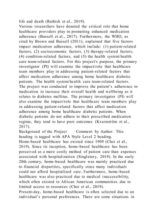 life and death (Rathish et al., 2019).
Various researchers have denoted the critical role that home
healthcare providers play in promoting enhanced medication
adherence (Bussell et al., 2017). Furthermore, the WHO, as
cited by Brown and Bussell (2011), explained that five factors
impact medication adherence, which include: (1) patient-related
factors, (2) socioeconomic factors, (3) therapy-related factors,
(4) condition-related factors, and (5) the health system/health
care team-related factors. For this project's purpose, the primary
investigator (PI) will examine the impact/role that healthcare
team members play in addressing patient-related factors that
affect medication adherence among home healthcare diabetic
patients. The health system/health care team-related factors.
The project was conducted to improve the patient’s adherence to
medication to increase their overall health and wellbeing as it
relates to diabetes mellitus. The primary investigator (PI) will
also examine the impact/role that healthcare team members play
in addressing patient-related factors that affect medication
adherence among home healthcare diabetic patients. When
diabetic patients do not adhere to their prescribed medication
regime, they tend to have poor outcomes (Kvarnström et al.,
2017).
Background of the Project Comment by Author: This
heading is tagged with APA Style Level 2 heading.
Home-based healthcare has existed since 1909 (Choi et al.,
2019). Since its inception, home-based healthcare has been
perceived as a more costly method of patient care than expenses
associated with hospitalization (Singletary, 2019). In the early
20th century, home-based healthcare was mainly practiced due
to financial disparities, specifically since many individuals
could not afford hospitalized care. Furthermore, home-based
healthcare was also practiced due to medical inaccessibility,
which often existed in African American communities due to
limited access to resources (Choi et al., 2019).
Present-day, home-based healthcare is often selected due to an
individual’s personal preferences. There are some situations in
 