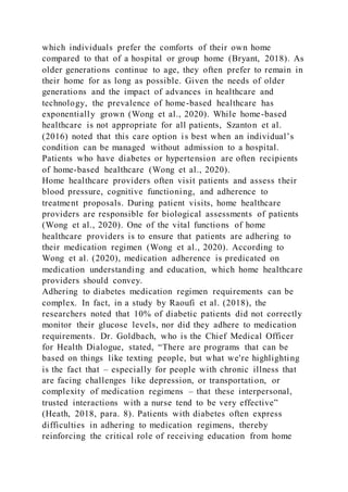 which individuals prefer the comforts of their own home
compared to that of a hospital or group home (Bryant, 2018). As
older generations continue to age, they often prefer to remain in
their home for as long as possible. Given the needs of older
generations and the impact of advances in healthcare and
technology, the prevalence of home-based healthcare has
exponentially grown (Wong et al., 2020). While home-based
healthcare is not appropriate for all patients, Szanton et al.
(2016) noted that this care option is best when an individual’s
condition can be managed without admission to a hospital.
Patients who have diabetes or hypertension are often recipients
of home-based healthcare (Wong et al., 2020).
Home healthcare providers often visit patients and assess their
blood pressure, cognitive functioning, and adherence to
treatment proposals. During patient visits, home healthcare
providers are responsible for biological assessments of patients
(Wong et al., 2020). One of the vital functions of home
healthcare providers is to ensure that patients are adhering to
their medication regimen (Wong et al., 2020). According to
Wong et al. (2020), medication adherence is predicated on
medication understanding and education, which home healthcare
providers should convey.
Adhering to diabetes medication regimen requirements can be
complex. In fact, in a study by Raoufi et al. (2018), the
researchers noted that 10% of diabetic patients did not correctly
monitor their glucose levels, nor did they adhere to medication
requirements. Dr. Goldbach, who is the Chief Medical Officer
for Health Dialogue, stated, “There are programs that can be
based on things like texting people, but what we're highlighting
is the fact that – especially for people with chronic illness that
are facing challenges like depression, or transportation, or
complexity of medication regimens – that these interpersonal,
trusted interactions with a nurse tend to be very effective”
(Heath, 2018, para. 8). Patients with diabetes often express
difficulties in adhering to medication regimens, thereby
reinforcing the critical role of receiving education from home
 