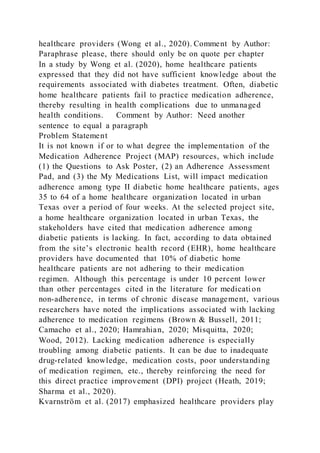 healthcare providers (Wong et al., 2020). Comment by Author:
Paraphrase please, there should only be on quote per chapter
In a study by Wong et al. (2020), home healthcare patients
expressed that they did not have sufficient knowledge about the
requirements associated with diabetes treatment. Often, diabetic
home healthcare patients fail to practice medication adherence,
thereby resulting in health complications due to unmanaged
health conditions. Comment by Author: Need another
sentence to equal a paragraph
Problem Statement
It is not known if or to what degree the implementation of the
Medication Adherence Project (MAP) resources, which include
(1) the Questions to Ask Poster, (2) an Adherence Assessment
Pad, and (3) the My Medications List, will impact medication
adherence among type II diabetic home healthcare patients, ages
35 to 64 of a home healthcare organization located in urban
Texas over a period of four weeks. At the selected project site,
a home healthcare organization located in urban Texas, the
stakeholders have cited that medication adherence among
diabetic patients is lacking. In fact, according to data obtained
from the site’s electronic health record (EHR), home healthcare
providers have documented that 10% of diabetic home
healthcare patients are not adhering to their medication
regimen. Although this percentage is under 10 percent lower
than other percentages cited in the literature for medicati on
non-adherence, in terms of chronic disease management, various
researchers have noted the implications associated with lacking
adherence to medication regimens (Brown & Bussell, 2011;
Camacho et al., 2020; Hamrahian, 2020; Misquitta, 2020;
Wood, 2012). Lacking medication adherence is especially
troubling among diabetic patients. It can be due to inadequate
drug-related knowledge, medication costs, poor understanding
of medication regimen, etc., thereby reinforcing the need for
this direct practice improvement (DPI) project (Heath, 2019;
Sharma et al., 2020).
Kvarnström et al. (2017) emphasized healthcare providers play
 