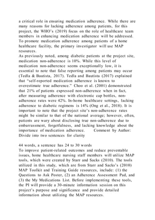 a critical role in ensuring medication adherence. While there are
many reasons for lacking adherence among patients, for this
project, the WHO’s (2019) focus on the role of healthcare team
members in enhancing medication adherence will be addressed.
To promote medication adherence among patients of a home
healthcare facility, the primary investigator will use MAP
resources.
As previously noted, among diabetic patients at the project site,
medication non-adherence is 10%. While this level of
medication non-adherence seems exceptionally low, it is
essential to note that false reporting among patients may occur
(Tedla & Bautista, 2017). Tedla and Bautista (2017) explained
that “self-reported medication adherence is known to
overestimate true adherence.” Choo et al. (2001) demonstrated
that 21% of patients expressed non-adherence when in fact,
after measuring adherence with electronic cap bottles, non-
adherence rates were 42%. In-home healthcare settings, lacking
adherence to diabetic regimens is 14% (Ong et al., 2018). It is
important to note that the project site’s non-adherence rates
might be similar to that of the national average; however, often,
patients are wary about disclosing true non-adherence due to
embarrassment, forgetfulness, and lacking knowledge about the
importance of medication adherence. Comment by Author:
Divide into two sentences for clarity
44 words, a sentence has 24 to 30 words
To improve patient-related outcomes and reduce preventable
issues, home healthcare nursing staff members will utilize MAP
tools, which were created by Starr and Sacks (2010). The tools
utilized in this study, which are from Starr and Sacks’s (2010)
MAP Toolkit and Training Guide resources, include: (1) the
Questions to Ask Poster, (2) an Adherence Assessment Pad, and
(3) the My Medications List. Before implementing these tools,
the PI will provide a 30-minute information session on this
project’s purpose and significance and provide detailed
information about utilizing the MAP resources.
 