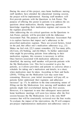 During the onset of this project, once home healthcare nursing
staff members have attended the educational training session,
the project will be implemented. Nursing staff members will
first provide patients with the Questions to Ask Poster. The
purpose of offering this poster to patients is to address the six
questions about medication, thereby improving patients'
knowledge regarding their medication regimen and reasons for
the regimen prescribed.
After addressing the six critical questions on the Questions to
Ask Poster, patients will be provided with the Adherence
Assessment Pad. The purpose of the Adherence Assessment Pad
is to explore barriers that impact one’s adherence to the
prescribed medication regimen. There are several factors, listed
on the pad, that affect one’s medication adherence (e.g., [1]
Makes me feel sick, [2] I cannot remember, [3] Too many pills,
[4] Costs, [5] Nothing, and [6] Other). To further understand
what might be preventing patients from adhering to their
medication regimen, this resource is necessary to utilize.
Once barriers associated with medication adherence are
identified, the nursing staff member will provide patients with
the My Medications List. This list is essential to give the
patients, as it allows providers and patients to converse about a
schedule for taking one’s medication and details, in a sheet,
when medication must be taken. According to Starr and Sacks
(2010), “Filling out the Medication List may seem time-
consuming. However, your initial investment will pay off, as
patients better understand their regimens and adherence
increases” (p. 17). In addition to the time-consuming nature of
filling out the My Medications List, nursing staff members and
patients might feel overwhelmed during this first session.
However, it is important to note that subsequent nurse-patient
home healthcare meetings will seem less intense after the first
session because the My Medications List is the only MAP
resource that will be consistently reviewed over the four weeks.
To evaluate the impact of the intervention, the PI will compare
pre-project implementation medication non-adherence rates to
 