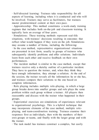 · Self-directed learning: Trainees take responsibility for all
aspects of learning, including when it is conducted and who will
be involved. Trainers may serve as facilitators, but trainees
master predetermined content at their own pace.
· Apprenticeship: This method constitutes a work-study training
regimen that includes both on-the-job and classroom training. It
typically lasts an average of four years.
· Simulations: These training methods represent real-life
situations, with trainees’ decisions resulting in outcomes that
reflect what would happen if they were on the job. Simulations
may assume a number of forms, including the following:
· In the case method, representative organizational situations
are presented in text form, usually to groups of trainees who
subsequently identify problems and offer solutions. Individuals
learn from each other and receive feedback on their own
performances.
· The incident method is similar to the case method, except that
trainees receive only a sketchy outline of a particular incident.
They have to question the trainer, and, when they think they
have enough information, they attempt a solution. At the end of
the session, the trainer reveals all the information he or she has,
and trainees compare their solutions to the one based on
complete information.
· Role playing includes multiple role-playing, in which a large
group breaks down into smaller groups and role plays the same
problem within each group without a trainer. All players then
reassemble and discuss with the trainer what happened in their
groups.
· Experiential exercises are simulations of experiences relevant
to organizational psychology. This is a hybrid technique that
may incorporate elements of the case method, multiple role-
playing, and team-coordination training. Trainees examine their
responses first as individuals, then with the members of their
own groups or teams, and finally with the larger group and with
the trainer.
· The task model has trainees construct a complex, but easily
 