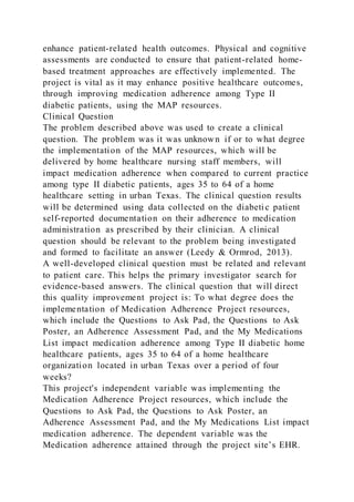enhance patient-related health outcomes. Physical and cognitive
assessments are conducted to ensure that patient-related home-
based treatment approaches are effectively implemented. The
project is vital as it may enhance positive healthcare outcomes,
through improving medication adherence among Type II
diabetic patients, using the MAP resources.
Clinical Question
The problem described above was used to create a clinical
question. The problem was it was unknown if or to what degree
the implementation of the MAP resources, which will be
delivered by home healthcare nursing staff members, will
impact medication adherence when compared to current practice
among type II diabetic patients, ages 35 to 64 of a home
healthcare setting in urban Texas. The clinical question results
will be determined using data collected on the diabeti c patient
self-reported documentation on their adherence to medication
administration as prescribed by their clinician. A clinical
question should be relevant to the problem being investigated
and formed to facilitate an answer (Leedy & Ormrod, 2013).
A well-developed clinical question must be related and relevant
to patient care. This helps the primary investigator search for
evidence-based answers. The clinical question that will direct
this quality improvement project is: To what degree does the
implementation of Medication Adherence Project resources,
which include the Questions to Ask Pad, the Questions to Ask
Poster, an Adherence Assessment Pad, and the My Medications
List impact medication adherence among Type II diabetic home
healthcare patients, ages 35 to 64 of a home healthcare
organization located in urban Texas over a period of four
weeks?
This project's independent variable was implementing the
Medication Adherence Project resources, which include the
Questions to Ask Pad, the Questions to Ask Poster, an
Adherence Assessment Pad, and the My Medications List impact
medication adherence. The dependent variable was the
Medication adherence attained through the project site’s EHR.
 
