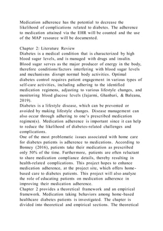 Medication adherence has the potential to decrease the
likelihood of complications related to diabetes. The adherence
to medication attained via the EHR will be counted and the use
of the MAP resource will be documented.
Chapter 2: Literature Review
Diabetes is a medical condition that is characterized by high
blood sugar levels, and is managed with drugs and insulin.
Blood sugar serves as the major producer of energy in the body,
therefore conditions/factors interfering with blood sugar levels
and mechanisms disrupt normal body activities. Optimal
diabetes control requires patient engagement in various types of
self-care activities, including adhering to the identified
medication regimens, adjusting to various lifestyle changes, and
monitoring blood glucose levels (Jajarmi, Ghanbari, & Baleanu,
2019).
Diabetes is a lifestyle disease, which can be prevented or
avoided by making lifestyle changes. Disease management can
also occur through adhering to one’s prescribed medication
regimen(s). Medication adherence is important since it can help
to reduce the likelihood of diabetes-related challenges and
complications.
One of the most problematic issues associated with home care
for diabetes patients is adherence to medications. According to
Bonney (2016), patients take their medication as prescribed
only 50% of the time. Further more, patients are often reluctant
to share medication compliance details, thereby resulting in
health-related complications. This project hopes to enhance
medication adherence, at the project site, which offers home-
based care to diabetes patients. This project will also analyze
the role of educating patients on medication adherence in
improving their medication adherence.
Chapter 2 provides a theoretical framework and an empirical
framework. Medication taking behaviors among home-based
healthcare diabetes patients is investigated. The chapter is
divided into theoretical and empirical sections. The theoretical
 