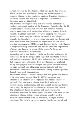 section reviews the two theories that will guide this project,
which include the attachment theory and social cognitive
behavior theory. In the empirical section, literature from peer-
reviewed studies and projects is explored. Furthermore,
literature gaps are identified.
The primary investigator (PI) utilized various databases to
conduct a thorough review of the literature. Specifically, the PI
systematically searched for reviews that reported various
aspects associated with medication adherence among diabetic
patients. Eighteen systematic reviews, scoping reviews, and
narratives were analyzed and are included in this chapter.
Overall, the literature review revealed six main sub-themes and
other sub-themes that promote the importance of this direct
practice improvement (DPI) project. Each of the key sub-themes
is comprehensively discussed and details about the importance
of these sub-themes, in terms of the project’s focus, are
explored. Theoretical Foundations
According to Liu and Butler (2016), medication adherence is
considered to be the largest challenge that healthcare workers
and patients encounter. Medication adherence is a critical issue
that requires more attention. Two key theories are explored
during this project, which attempts to explain the relationship
between medical non-adherence among patients and how
medication adherence can be enhanced among diabetic patients
through improved interventions.
Attachment theory. The first theory that will guide this project
is the attachment theory. Bowlby (1958) proposed that
attachment is adaptive as it improves the infant’s chance of
survival. The attachment theory is defined as being a
psychological, evolutionary, and ethological associated theory
concerning the aspects of relationships between individuals.
The attachment theory is famous and has been used in
healthcare practices for many years. The most vital tenet of the
attachment theory is that young children usually need to
develop a relationship with, at minimum, a single primary
caregiver. The child’s caregiver assists in offering social and
 