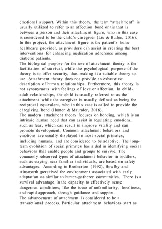 emotional support. Within this theory, the term “attachment” is
usually utilized to refer to an affection bond or tie that is
between a person and their attachment figure, who in this case
is considered to be the child’s caregiver (Liu & Butler, 2016).
In this project, the attachment figure is the patient’s home
healthcare provider, as providers can assist in creating the best
interventions for enhancing medication adherence among
diabetic patients.
The biological purpose for the use of attachment theory is the
facilitation of survival, while the psychological purpose of the
theory is to offer security, thus making it a suitable theory to
use. Attachment theory does not provide an exhaustive
description of human relationships. Furthermore, this theory is
not synonymous with feelings of love or affection. In child-
adult relationships, the child is usually referred to as the
attachment while the caregiver is usually defined as being the
reciprocal equivalent, who in this case is called to provide the
caregiving bond (Hunter & Maunder, 2016).
The modern attachment theory focuses on bonding, which is an
intrinsic human need that can assist in regulating emotions,
such as fear, which can result in improve vitality and can
promote development. Common attachment behaviors and
emotions are usually displayed in most social primates,
including humans, and are considered to be adaptive. The long-
term evolution of social primates has aided in identifying social
behaviors that enable people and groups to survive. The
commonly observed types of attachment behavior in toddlers,
such as staying near familiar individuals, are based on safety
advantages. According to Bretherton (1992), Bowlby and
Ainsworth perceived the environment associated with early
adaptation as similar to hunter-gatherer communities. There is a
survival advantage in the capacity to effectively sense
dangerous conditions, like the issue of unfamiliarity, loneliness,
and rapid approach, through guidance and support.
The advancement of attachment is considered to be a
transactional process. Particular attachment behaviors start as
 