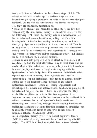 predictable innate behaviors in the infancy stage of life. The
behaviors are altered with age in various ways that are
determined partly by experience, as well as the various sit-upon
elements. As the various attachments are altered throughout
life, they are shaped by relationships.
According to Hunter and Maunder (2016), there are two key
reasons why the attachment theory is considered effective for
the following DPI. First, the theory acts as a solid foundation
for the enhanced comprehension regarding the identified
development of ineffective coping techniques, as well as the
underlying dynamics associated with the emotional difficulties
of the person. Clinicians can help people who have attachment
anxiety and fail to comprehend past experiences. Through the
involvement of caregivers and/or significant others, individuals
can help to reshape their coping patterns.
Clinicians can help people who have attachment anxiety and
avoidance to find the best alternative way to meet their various
needs. Most of the individuals who seek help want to learn how
they can employ different strategies for coping with the
dysfunction in their daily lives. Furthermore, individuals often
express the desire to modify their dysfunctional and/or
inappropriate coping techniques. The desire to change/modify
techniques is an essential aspect needed to encourage
medication adherence. Before delivering appropriate and
patient-specific advice and interventions, to diabetic patients of
the selected project site, individuals may express that they
would like to adhere to their medication regimens. It is
important to note that for effective outcomes to be realized, it is
critical to ensure that all of a patient’s basic needs are
effectively met. Therefore, through understanding barriers and
challenges associated with medication adherence, strategies can
be created, which can result in effective patient-related
outcomes (Hunter & Maunder, 2016).
Social cognitive theory (SCT). The social cognitive theory
(SCT) is a critical theory that will be utilized during this DPI
project. The SCT is utilized to explain how human behavior is
 