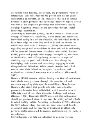 associated with dynamic, reciprocal, and progressive types of
interactions that exist between the person and his/her given
surrounding (Bosworth, 2015). Therefore, the SCT is famous
because it often proposes that identified behavior aspects are an
outcome of the cognitive processes that individuals usually
develop. Cognitive processes are developed through social
knowledge acquisition.
According to Bosworth (2015), the SCT bases its focus on the
concept of behavioral capability, which states that before any
individual acting in a certain situation, the individual needs to
have knowledge on what they need to do and the manner in
which they need to do it. Bandura’s (1986) conceptual model
regarding reciprocal determinism is often utilized in addressing
all the personal determinants associated with health. Bandura
(1986) postulated people often engage in cognitive, vicarious,
self-reflective, and self-regulatory processes in hopes of
attaining a given goal. Individuals can often change by
identifying their actions and proactively engaging in their
change-related behaviors. When people exercise individual
control over their behaviors, thoughts, procedures, and
motivations, enhanced outcomes can be achieved (Bosworth,
2015).
Bandura (1986) asserted without having any kind of aspirations,
individuals usually course through life unmotivated and
uncertain regarding their specific capabilities. Nonetheless,
Bandura also stated that people who take part in health-
promoting behavior have self-belief, which enables them to
fully take control over their thoughts, feelings, and actions
(Badura, 1986). Bosworth (2015) explained that self-control
should get promoted since it improves the ability of individuals
to adopt healthy habits. According to Bandura (1986), although
the SCT acknowledges that patients must understand health-
associated risks and the benefits of treatment to effectively
perform health-associated behaviors, understanding, in itself, is
not adequate.
Self-influences can help an individual to achieve various
 
