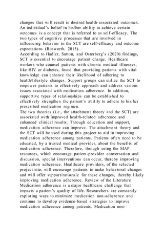 changes that will result in desired health-associated outcomes.
An individual’s belief in his/her ability to achieve certain
outcomes is a concept that is referred to as self-efficacy. The
two types of cognitive processes that are involved in
influencing behavior in the SCT are self-efficacy and outcome
expectations (Bosworth, 2015).
According to Hadler, Sutton, and Osterberg’s (2020) findings,
SCT is essential to encourage patient change. Healthcare
workers who counsel patients with chronic medical illnesses,
like HIV or diabetes, found that providing patients with vital
knowledge can enhance their likelihood of adhering to
health/lifestyle changes. Support groups can utilize the SCT to
empower patients to effectively approach and address various
issues associated with medication adherence. In addition,
supportive types of relationships can be established to
effectively strengthen the patient’s ability to adhere to his/her
prescribed medication regimen.
The two theories (i.e., the attachment theory and the SCT) are
associated with improved health-related adherence and
enhanced clinical results. Through education and support,
medication adherence can improve. The attachment theory and
the SCT will be used during this project to aid in improving
medication adherence among patients. Patients often need to be
educated, by a trusted medical provider, about the benefits of
medication adherence. Therefore, through using the MAP
resources, which encourage patient-provider conversation and
discussion, special interventions can occur, thereby improving
medication adherence. Healthcare providers, of the selected
project site, will encourage patients to make behavioral changes
and will offer support/rationale for these changes, thereby likely
improving medication adherence. Review of the Literature
Medication adherence is a major healthcare challenge that
impacts a patient’s quality of life. Researchers are constantly
exploring ways to minimize medication non-adherence and
continue to develop evidence-based strategies to improve
medication adherence among patients. Medication non-
 