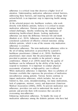 adherence is a critical issue that deserves a higher level of
attention. Understanding medication adherence-related barriers,
addressing those barriers, and inspiring patients to change their
actions/beliefs is an important step in improving health among
patients.
At the selected project site, healthcare workers, who work
directly with diabetic patients, believe it is critical to ensure
medication adherence. Patients present with unique health-
related challenges, thereby reinforcing the importance of
minimizing health-related threats. Lacking medication
adherence can mean the difference between life and death
(Rathish et al., 2019). Adherence to antiretroviral therapy is
considered a predictor of effective clinical outcomes among
diabetic patients, which is one of the reasons why medication
adherence is essential.
Medication adherence. The term medication adherence refers to
the art of taking medication as prescribed by a patient’s
healthcare practitioners (Ahmed et al., 2018). Healthcare
practitioners must ensure that the prescriptions that are
provided to patients are suitable to the patient’s unique
condition(s). Ahmed et al. (2018) stated that the quality of
healthcare can be influenced by the ability of the body to
respond to treatment. It is important to conduct physical
assessments of patients so high-quality care is offered.
While medication adherence is important, there is a plethora of
literature available that expresses the prevalence of medication
non-adherence among patients. Various factors continue to
impact medication adherence, which includes, but are not
limited to, fear, costs, misunderstanding, too many medications,
lack of symptoms, mistrust, worry, and depression (American
Medical Association [AMA], 2020). To prevent medication non-
adherence, providers can seek to understand the needs of
patients and provide them with resources that can aid in
overcoming non-adherence.
Enhancing medication adherence. To handle the issue of
medication adherence among the diabetic patients who have had
 