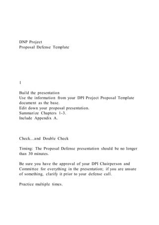 DNP Project
Proposal Defense Template
1
Build the presentation
Use the information from your DPI Project Proposal Template
document as the base.
Edit down your proposal presentation.
Summarize Chapters 1-3.
Include Appendix A.
Check…and Double Check
Timing: The Proposal Defense presentation should be no longer
than 30 minutes.
Be sure you have the approval of your DPI Chairperson and
Committee for everything in the presentation; if you are unsure
of something, clarify it prior to your defense call.
Practice multiple times.
 