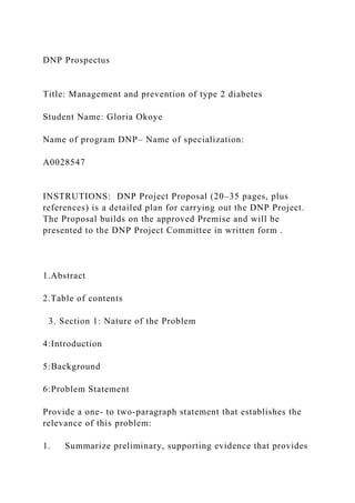 DNP Prospectus
Title: Management and prevention of type 2 diabetes
Student Name: Gloria Okoye
Name of program DNP– Name of specialization:
A0028547
INSTRUTIONS: DNP Project Proposal (20–35 pages, plus
references) is a detailed plan for carrying out the DNP Project.
The Proposal builds on the approved Premise and will be
presented to the DNP Project Committee in written form .
1.Abstract
2.Table of contents
3. Section 1: Nature of the Problem
4:Introduction
5:Background
6:Problem Statement
Provide a one- to two-paragraph statement that establishes the
relevance of this problem:
1. Summarize preliminary, supporting evidence that provides
 