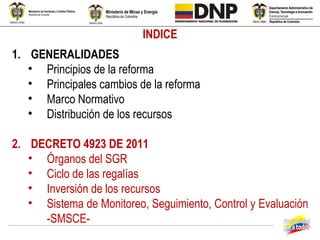 INDICE
1. GENERALIDADES
   • Principios de la reforma
   • Principales cambios de la reforma
   • Marco Normativo
   • Distribución de los recursos

2. DECRETO 4923 DE 2011
   • Órganos del SGR
   • Ciclo de las regalías
   • Inversión de los recursos
   • Sistema de Monitoreo, Seguimiento, Control y Evaluación
     -SMSCE-
 